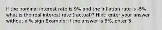 If the nominal interest rate is 9% and the inflation rate is -5%, what is the real interest rate (ractual)? Hint: enter your answer without a % sign Example: if the answer is 5%, enter 5