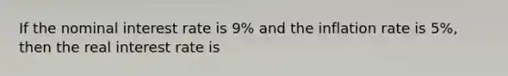 If the nominal interest rate is 9% and the inflation rate is 5%, then the real interest rate is