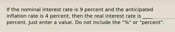 If the nominal interest rate is 9 percent and the anticipated inflation rate is 4 percent, then the real interest rate is ____ percent. Just enter a value. Do not include the "%" or "percent".