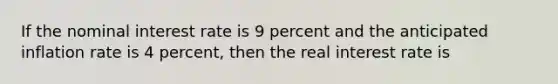 If the nominal interest rate is 9 percent and the anticipated inflation rate is 4 percent, then the real interest rate is