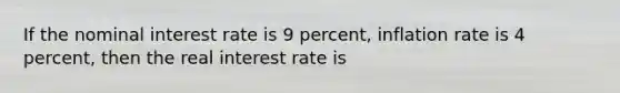 If the nominal interest rate is 9 percent, inflation rate is 4 percent, then the real interest rate is