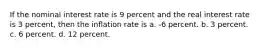 If the nominal interest rate is 9 percent and the real interest rate is 3 percent, then the inflation rate is a. -6 percent. b. 3 percent. c. 6 percent. d. 12 percent.