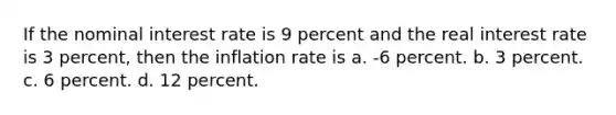 If the nominal interest rate is 9 percent and the real interest rate is 3 percent, then the inflation rate is a. -6 percent. b. 3 percent. c. 6 percent. d. 12 percent.