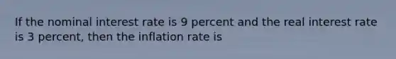 If the nominal interest rate is 9 percent and the real interest rate is 3 percent, then the inflation rate is