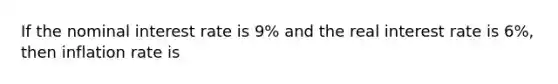 If the nominal interest rate is 9% and the real interest rate is 6%, then inflation rate is