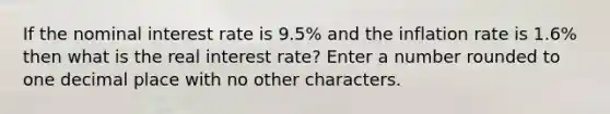 If the nominal interest rate is 9.5% and the inflation rate is 1.6% then what is the real interest rate? Enter a number rounded to one decimal place with no other characters.