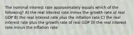 The nominal interest rate approximately equals which of the following? A) the real interest rate minus the growth rate of real GDP B) the real interest rate plus the inflation rate C) the real interest rate plus the growth rate of real GDP D) the real interest rate minus the inflation rate