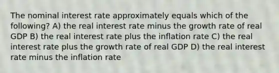 The nominal interest rate approximately equals which of the following? A) the real interest rate minus the growth rate of real GDP B) the real interest rate plus the inflation rate C) the real interest rate plus the growth rate of real GDP D) the real interest rate minus the inflation rate