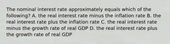 The nominal interest rate approximately equals which of the following? A. the real interest rate minus the inflation rate B. the real interest rate plus the inflation rate C. the real interest rate minus the growth rate of real GDP D. the real interest rate plus the growth rate of real GDP