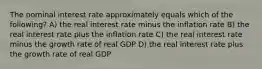 The nominal interest rate approximately equals which of the following? A) the real interest rate minus the inflation rate B) the real interest rate plus the inflation rate C) the real interest rate minus the growth rate of real GDP D) the real interest rate plus the growth rate of real GDP