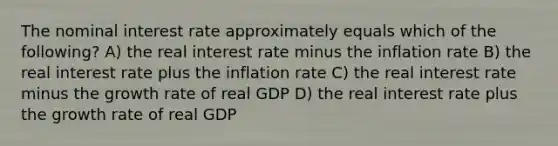 The nominal interest rate approximately equals which of the following? A) the real interest rate minus the inflation rate B) the real interest rate plus the inflation rate C) the real interest rate minus the growth rate of real GDP D) the real interest rate plus the growth rate of real GDP