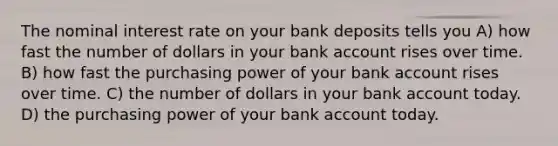 The nominal interest rate on your bank deposits tells you A) how fast the number of dollars in your bank account rises over time. B) how fast the purchasing power of your bank account rises over time. C) the number of dollars in your bank account today. D) the purchasing power of your bank account today.