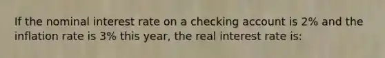 If the nominal interest rate on a checking account is 2% and the inflation rate is 3% this year, the real interest rate is: