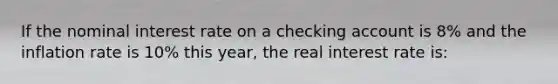 If the nominal interest rate on a checking account is 8% and the inflation rate is 10% this year, the real interest rate is: