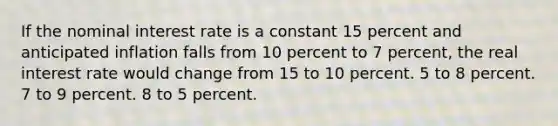 If the nominal interest rate is a constant 15 percent and anticipated inflation falls from 10 percent to 7 percent, the real interest rate would change from 15 to 10 percent. 5 to 8 percent. 7 to 9 percent. 8 to 5 percent.