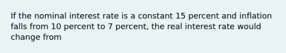 If the nominal interest rate is a constant 15 percent and inflation falls from 10 percent to 7 percent, the real interest rate would change from