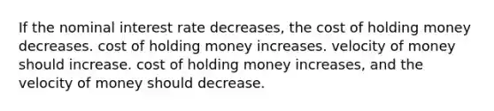 If the nominal interest rate decreases, the cost of holding money decreases. cost of holding money increases. velocity of money should increase. cost of holding money increases, and the velocity of money should decrease.