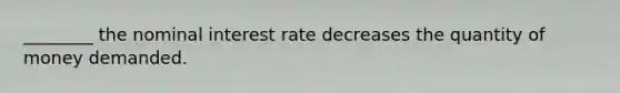 ________ the nominal interest rate decreases the quantity of money demanded.