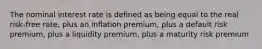 The nominal interest rate is defined as being equal to the real risk-free rate, plus an inflation premium, plus a default risk premium, plus a liquidity premium, plus a maturity risk premium