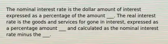 The nominal interest rate is the dollar amount of interest expressed as a percentage of the amount ___. The real interest rate is the goods and services for gone in interest, expressed as a percentage amount ___ and calculated as the nominal interest rate minus the ___.