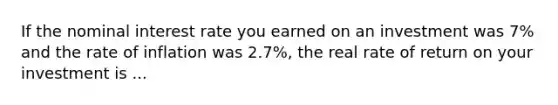 If the nominal interest rate you earned on an investment was 7% and the rate of inflation was 2.7%, the real rate of return on your investment is ...