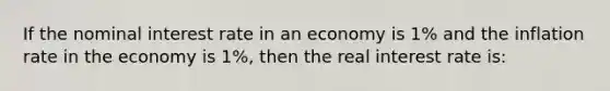 If the nominal interest rate in an economy is​ 1% and the inflation rate in the economy is​ 1%, then the real interest rate​ is: