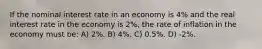 If the nominal interest rate in an economy is 4% and the real interest rate in the economy is 2%, the rate of inflation in the economy must be: A) 2%. B) 4%. C) 0.5%. D) -2%.