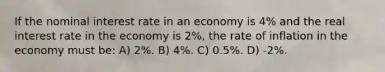 If the nominal interest rate in an economy is 4% and the real interest rate in the economy is 2%, the rate of inflation in the economy must be: A) 2%. B) 4%. C) 0.5%. D) -2%.