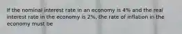 If the nominal interest rate in an economy is 4% and the real interest rate in the economy is 2%, the rate of inflation in the economy must be