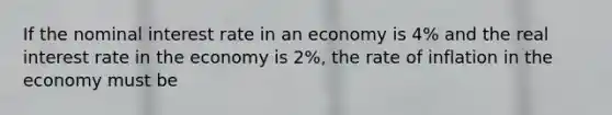 If the nominal interest rate in an economy is 4% and the real interest rate in the economy is 2%, the rate of inflation in the economy must be