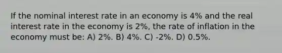 If the nominal interest rate in an economy is 4% and the real interest rate in the economy is 2%, the rate of inflation in the economy must be: A) 2%. B) 4%. C) -2%. D) 0.5%.