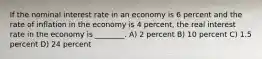 If the nominal interest rate in an economy is 6 percent and the rate of inflation in the economy is 4 percent, the real interest rate in the economy is ________. A) 2 percent B) 10 percent C) 1.5 percent D) 24 percent