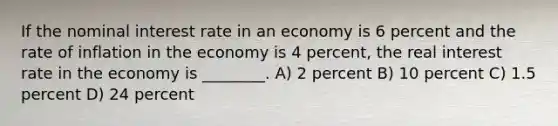 If the nominal interest rate in an economy is 6 percent and the rate of inflation in the economy is 4 percent, the real interest rate in the economy is ________. A) 2 percent B) 10 percent C) 1.5 percent D) 24 percent