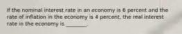 If the nominal interest rate in an economy is 6 percent and the rate of inflation in the economy is 4​ percent, the real interest rate in the economy is​ ________.