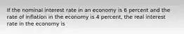 If the nominal interest rate in an economy is 6 percent and the rate of inflation in the economy is 4 percent, the real interest rate in the economy is