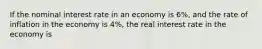 If the nominal interest rate in an economy is 6%, and the rate of inflation in the economy is 4%, the real interest rate in the economy is