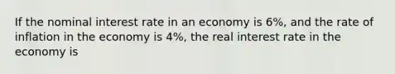 If the nominal interest rate in an economy is 6%, and the rate of inflation in the economy is 4%, the real interest rate in the economy is