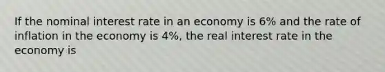 If the nominal interest rate in an economy is 6% and the rate of inflation in the economy is 4%, the real interest rate in the economy is