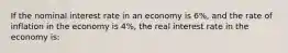 If the nominal interest rate in an economy is 6%, and the rate of inflation in the economy is 4%, the real interest rate in the economy is: