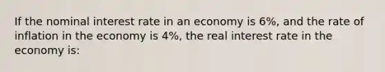 If the nominal interest rate in an economy is 6%, and the rate of inflation in the economy is 4%, the real interest rate in the economy is: