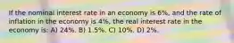 If the nominal interest rate in an economy is 6%, and the rate of inflation in the economy is 4%, the real interest rate in the economy is: A) 24%. B) 1.5%. C) 10%. D) 2%.