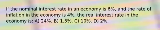 If the nominal interest rate in an economy is 6%, and the rate of inflation in the economy is 4%, the real interest rate in the economy is: A) 24%. B) 1.5%. C) 10%. D) 2%.