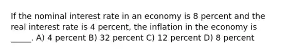 If the nominal interest rate in an economy is 8 percent and the real interest rate is 4 percent, the inflation in the economy is _____. A) 4 percent B) 32 percent C) 12 percent D) 8 percent