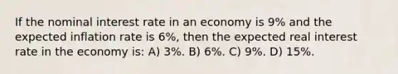 If the nominal interest rate in an economy is 9% and the expected inflation rate is 6%, then the expected real interest rate in the economy is: A) 3%. B) 6%. C) 9%. D) 15%.