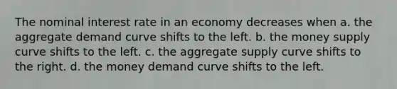 The nominal interest rate in an economy decreases when a. the aggregate demand curve shifts to the left. b. the money supply curve shifts to the left. c. the aggregate supply curve shifts to the right. d. the money demand curve shifts to the left.