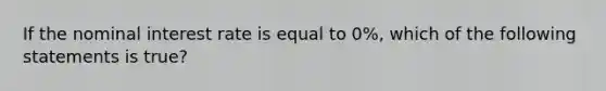 If the nominal interest rate is equal to 0%, which of the following statements is true?