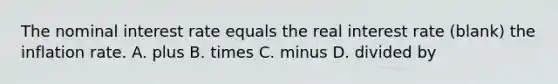 The nominal interest rate equals the real interest rate (blank) the inflation rate. A. plus B. times C. minus D. divided by