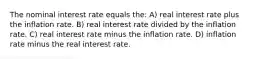 The nominal interest rate equals the: A) real interest rate plus the inflation rate. B) real interest rate divided by the inflation rate. C) real interest rate minus the inflation rate. D) inflation rate minus the real interest rate.