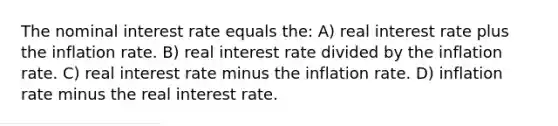 The nominal interest rate equals the: A) real interest rate plus the inflation rate. B) real interest rate divided by the inflation rate. C) real interest rate minus the inflation rate. D) inflation rate minus the real interest rate.