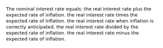 The nominal interest rate equals: the real interest rate plus the expected rate of inflation. the real interest rate times the expected rate of inflation. the real interest rate when inflation is correctly anticipated. the real interest rate divided by the expected rate of inflation. the real interest rate minus the expected rate of inflation.